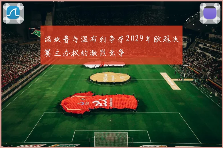 诺坎普与温布利争夺2029年欧冠决赛主办权的激烈竞争