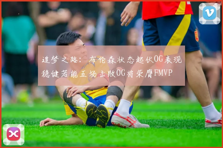 追梦之路：布伦森状态起伏OG表现稳健若能五场击败OG将荣膺FMVP