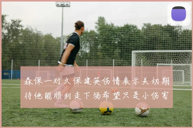 森保一对久保建英伤情表示关切期待他能顺利走下场希望只是小伤害
