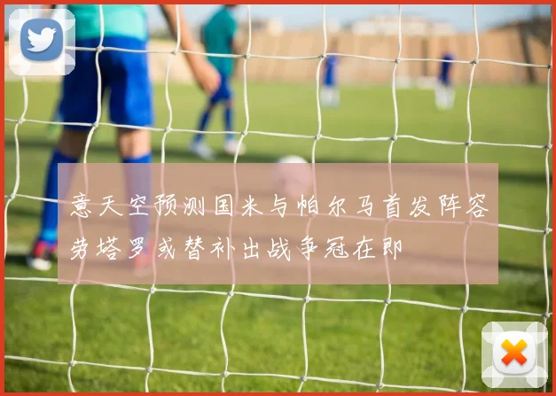 意天空预测国米与帕尔马首发阵容劳塔罗或替补出战争冠在即