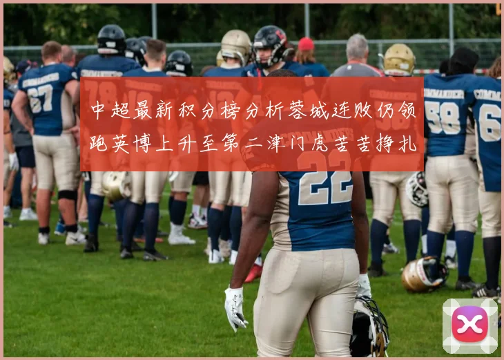 中超最新积分榜分析蓉城连败仍领跑英博上升至第二津门虎苦苦挣扎垫底