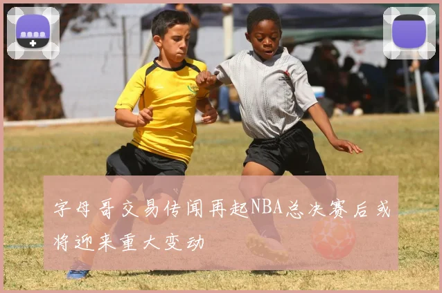 字母哥交易传闻再起NBA总决赛后或将迎来重大变动