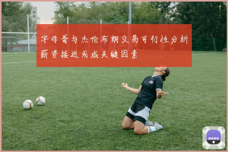 字母哥与杰伦布朗交易可行性分析薪资接近或成关键因素