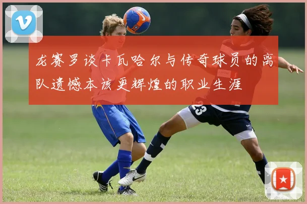 龙赛罗谈卡瓦哈尔与传奇球员的离队遗憾本该更辉煌的职业生涯