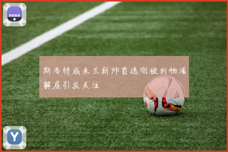 斯洛特成米兰新帅首选刚被利物浦解雇引发关注