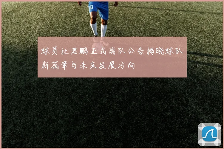 球员杜君鹏正式离队公告揭晓球队新篇章与未来发展方向