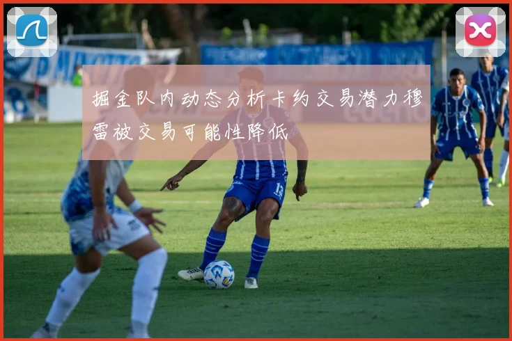 掘金队内动态分析卡约交易潜力穆雷被交易可能性降低
