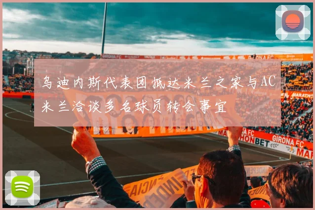 乌迪内斯代表团抵达米兰之家与AC米兰洽谈多名球员转会事宜