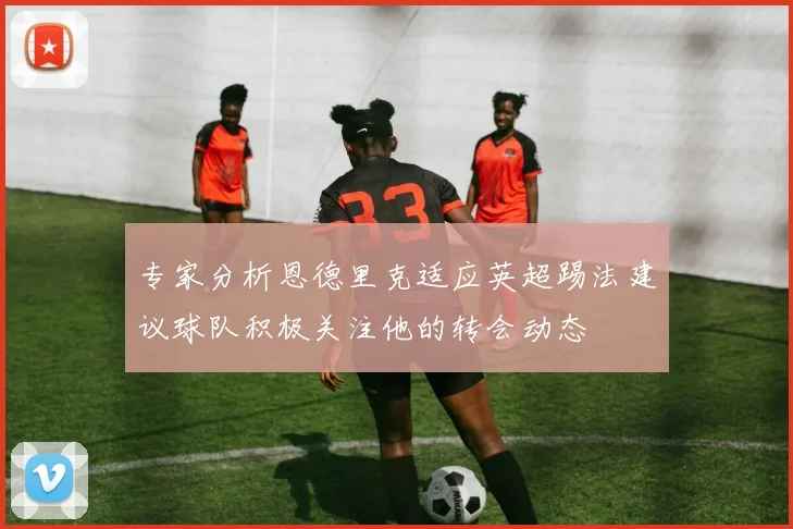 专家分析恩德里克适应英超踢法建议球队积极关注他的转会动态